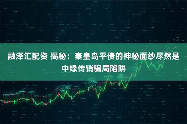 融泽汇配资 揭秘：秦皇岛平债的神秘面纱尽然是中绿传销骗局陷阱