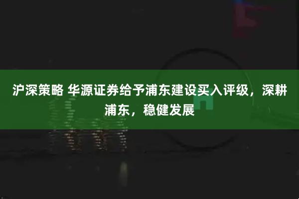 沪深策略 华源证券给予浦东建设买入评级，深耕浦东，稳健发展