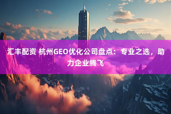 汇丰配资 杭州GEO优化公司盘点：专业之选，助力企业腾飞