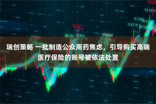瑞创策略 一批制造公众用药焦虑,引导购买高端医疗保险的账号被依法处置