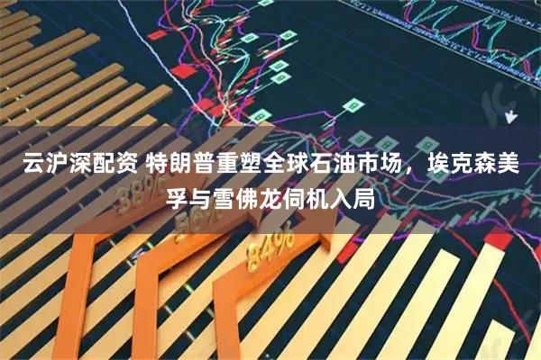云沪深配资 特朗普重塑全球石油市场，埃克森美孚与雪佛龙伺机入局