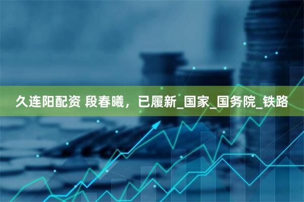 久连阳配资 段春曦，已履新_国家_国务院_铁路