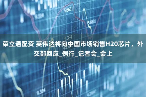 荣立通配资 英伟达将向中国市场销售H20芯片，外交部回应_例行_记者会_会上