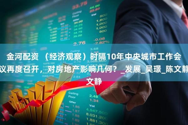 金河配资 （经济观察）时隔10年中央城市工作会议再度召开，对房地产影响几何？_发展_吴璟_陈文静