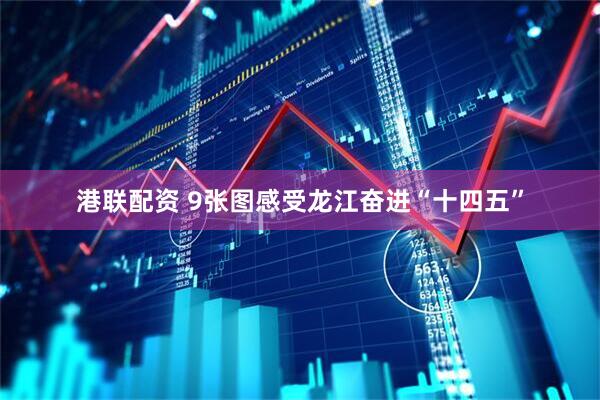 港联配资 9张图感受龙江奋进“十四五”