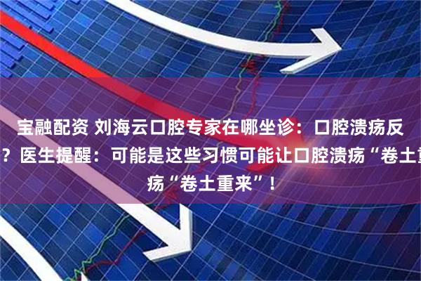 宝融配资 刘海云口腔专家在哪坐诊：口腔溃疡反复发作？医生提醒：可能是这些习惯可能让口腔溃疡“卷土重来”！