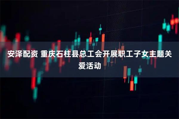安泽配资 重庆石柱县总工会开展职工子女主题关爱活动