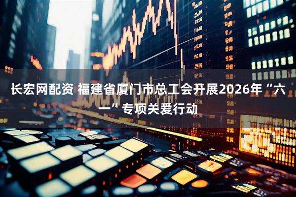 长宏网配资 福建省厦门市总工会开展2026年“六一”专项关爱行动