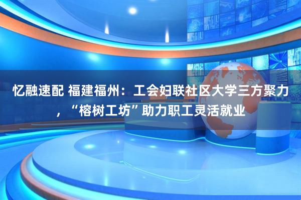 忆融速配 福建福州：工会妇联社区大学三方聚力，“榕树工坊”助力职工灵活就业